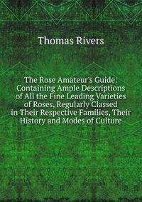 The Rose Amateur's Guide: Containing Ample Descriptions of All the Fine Leading Varieties of Roses, Regularly Classed in Their Respective Families, Their History and Modes of Culture