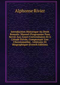 Introduction Historique Au Droit Romain: Manuel-Programme Pour Servir Aux Cours Universitaires Et ? L'?tude Priv?e, Comprenant Une Chrestomathie . Litt?raire Et Biographique (French Edition)