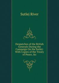 Despatches of the British Generals During the Campaign On the Sutlej: With Copies of the Treaty of Peace, &amp;c