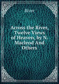 Across the River, Twelve Views of Heaven, by N. Macleod And Others.