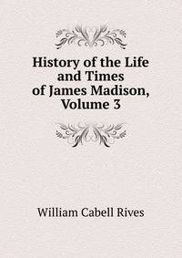 History of the Life and Times of James Madison, Volume 3
