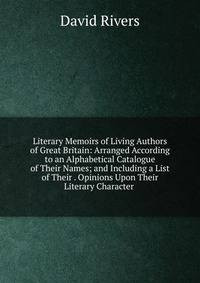 Literary Memoirs of Living Authors of Great Britain: Arranged According to an Alphabetical Catalogue of Their Names; and Including a List of Their . Opinions Upon Their Literary Character .