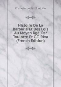 Histoire De La Barbarie Et Des Lois Au Moyen Age, Par Toulotte Et C.T. Riva (French Edition)