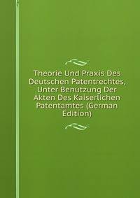Theorie Und Praxis Des Deutschen Patentrechtes, Unter Benutzung Der Akten Des Kaiserlichen Patentamtes (German Edition)