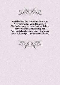 Geschichte der Colonisation von New-England. Von den ersten Niederlassungen daselbst im Jahre 1607 bis zur Einfuhrung der Provinzialverfassung von . im Jahre 1602 Volume pt.2 (German Edition)