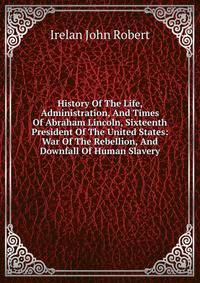 History Of The Life, Administration, And Times Of Abraham Lincoln, Sixteenth President Of The United States: War Of The Rebellion, And Downfall Of Human Slavery