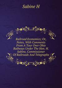 Railroad Economics; Or, Notes, With Comments From A Tour Over Ohio Railways Under The Hon. H. Sabine, Commissioner Of Railroads And Telegraphs
