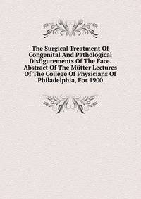 The Surgical Treatment Of Congenital And Pathological Disfigurements Of The Face. Abstract Of The Mutter Lectures Of The College Of Physicians Of Philadelphia, For 1900