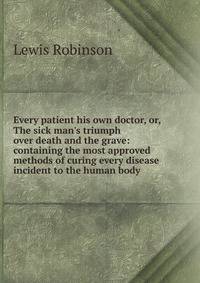 Every patient his own doctor, or, The sick man's triumph over death and the grave: containing the most approved methods of curing every disease incident to the human body .