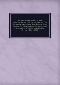 Addresses Delivered At The Celebration Of The Centennial Of The General Assembly Of The Presbyterian Church In The Academy Of Music And Horticultural Hall, Philadelphia, On May 24th, 1888