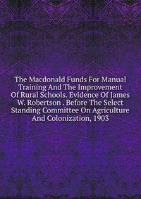 The Macdonald Funds For Manual Training And The Improvement Of Rural Schools. Evidence Of James W. Robertson . Before The Select Standing Committee On Agriculture And Colonization, 1903