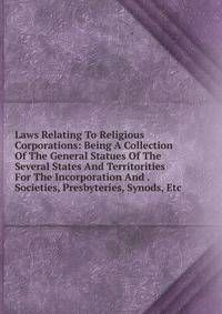 Laws Relating To Religious Corporations: Being A Collection Of The General Statues Of The Several States And Territorities For The Incorporation And . Societies, Presbyteries, Synods, Etc.