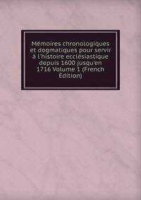 M?moires chronologiques et dogmatiques pour servir ? l'histoire eccl?siastique depuis 1600 jusqu'en 1716 Volume 1 (French Edition)