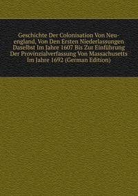Geschichte Der Colonisation Von Neu-england, Von Den Ersten Niederlassungen Daselbst Im Jahre 1607 Bis Zur Einfuhrung Der Provinzialverfassung Von Massachusetts Im Jahre 1692 (German Edition)
