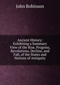 Ancient History: Exhibiting a Summary View of the Rise, Progress, Revolutions, Decline, and Fall, of the States and Nations of Antiquity