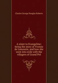 A sister to Evangeline; being the story of Yvonne de Lamourie, and how she went into exile with the villagers of Grand Pre