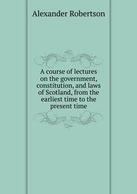 A course of lectures on the government, constitution, and laws of Scotland, from the earliest time to the present time
