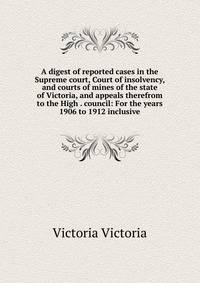 A digest of reported cases in the Supreme court, Court of insolvency, and courts of mines of the state of Victoria, and appeals therefrom to the High . council: For the years 1906 to 1912 inclusive