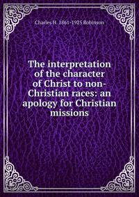 The interpretation of the character of Christ to non-Christian races: an apology for Christian missions