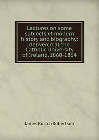 Lectures on some subjects of modern history and biography: delivered at the Catholic University of Ireland, 1860-1864