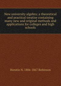 New university algebra: a theoretical and practical treatise containing many new and original methods and applications for colleges and high schools