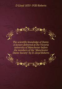 The scientific knowledge of Dante. A lecture delivered at the Victoria university of Manchester before the members of the "Manchester Dante Society" by D. Lloyd Roberts