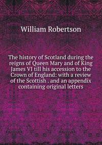 The history of Scotland during the reigns of Queen Mary and of King James VI till his accession to the Crown of England: with a review of the Scottish . and an appendix containing original letters