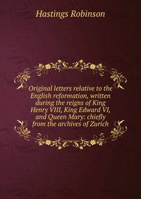 Original letters relative to the English reformation, written during the reigns of King Henry VIII, King Edward VI, and Queen Mary: chiefly from the archives of Zurich