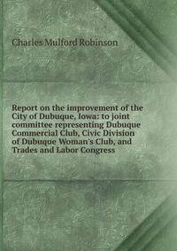 Report on the improvement of the City of Dubuque, Iowa: to joint committee representing Dubuque Commercial Club, Civic Division of Dubuque Woman's Club, and Trades and Labor Congress
