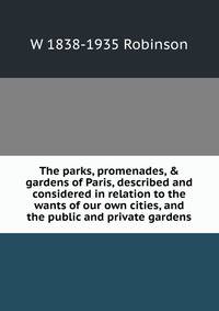 The parks, promenades, &amp; gardens of Paris, described and considered in relation to the wants of our own cities, and the public and private gardens
