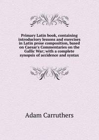 Primary Latin book, containing introductory lessons and exercises in Latin prose composition, based on Caesar's Commentaries on the Gallic War; with a complete synopsis of accidence and syntax