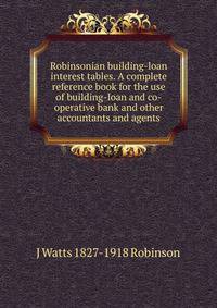 Robinsonian building-loan interest tables. A complete reference book for the use of building-loan and co-operative bank and other accountants and agents