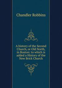 A history of the Second Church, or Old North, in Boston: to which is added a History of the New Brick Church