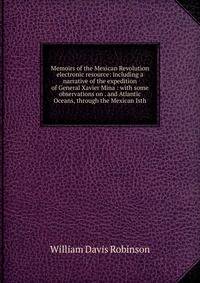 Memoirs of the Mexican Revolution electronic resource: including a narrative of the expedition of General Xavier Mina : with some observations on . and Atlantic Oceans, through the Mexican Isth