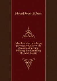School architecture: being practical remarks on the planning, designing, building, and furnishing of school-houses