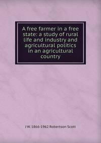 A free farmer in a free state: a study of rural life and industry and agricultural politics in an agricultural country