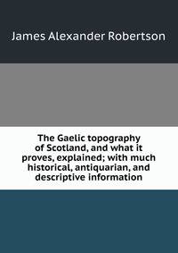 The Gaelic topography of Scotland, and what it proves, explained; with much historical, antiquarian, and descriptive information