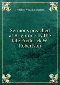 Sermons preached at Brighton / by the late Frederick W. Robertson