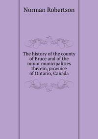 The history of the county of Bruce and of the minor municipalities therein, province of Ontario, Canada