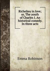Richelieu in love; or, The youth of Charles I. An historical comedy. In three acts