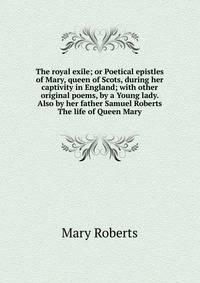 The royal exile; or Poetical epistles of Mary, queen of Scots, during her captivity in England; with other original poems, by a Young lady. Also by her father Samuel Roberts The life of Queen Mary