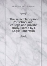 The select Tennyson for school and college and private study. Edited by J. Logie Robertson