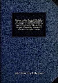 Canada and the Canada Bill; being an examination of the proposed measure for the future government of Canada; with an introductory chapter, containing . the British Provinces in North America