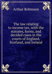 The law relating to income tax, with the statutes, forms, and decided cases in the courts of England, Scotland, and Ireland