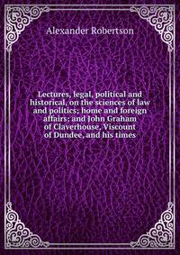 Lectures, legal, political and historical, on the sciences of law and politics; home and foreign affairs; and John Graham of Claverhouse, Viscount of Dundee, and his times