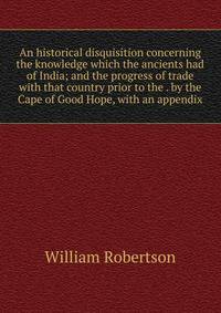 An historical disquisition concerning the knowledge which the ancients had of India; and the progress of trade with that country prior to the . by the Cape of Good Hope, with an appendix