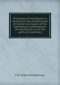 Principles of mechanism. A treatise on the modification of motion by means of the elementary combinations of mechanism, or of the parts of machines
