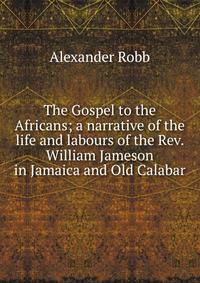 The Gospel to the Africans; a narrative of the life and labours of the Rev. William Jameson in Jamaica and Old Calabar