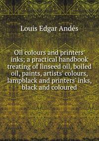 Oil colours and printers' inks; a practical handbook treating of linseed oil, boiled oil, paints, artists' colours, lampblack and printers' inks, black and coloured