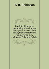 Guide to Richmond: comprising historical and descriptive notices of the castle, monastic remains, walks, views, &amp;c., embracing Aske and Rokeby